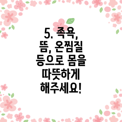 5. 족욕, 뜸, 온찜질 등으로 몸을 따뜻하게 해주세요!