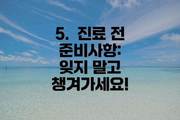 5.  진료 전 준비사항:  잊지 말고 챙겨가세요!